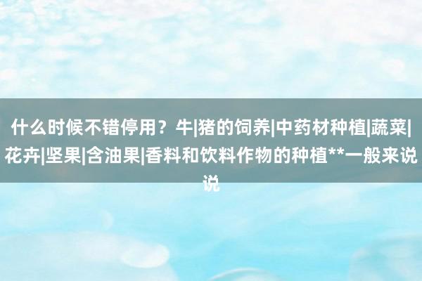 什么时候不错停用?牛|猪的饲养|中药材种植|蔬菜|花卉|坚果|含油果|香料和饮料作物的种植**一般来说