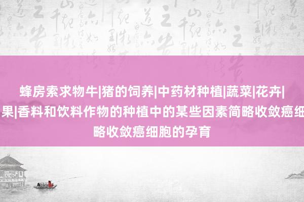 蜂房索求物牛|猪的饲养|中药材种植|蔬菜|花卉|坚果|含油果|香料和饮料作物的种植中的某些因素简略收敛癌细胞的孕育